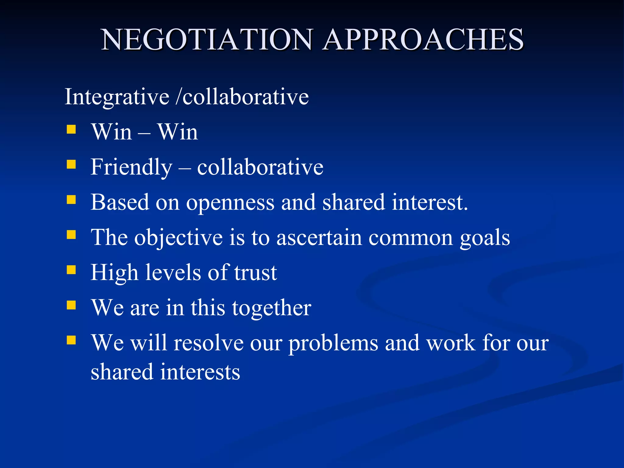 NEGOTIATION APPROACHES Integrative /collaborative Win – Win Friendly – collaborative Based on openness and shared interest. The objective is to ascertain common goals High levels of trust We are in this together  We will resolve our problems and work for our shared interests 