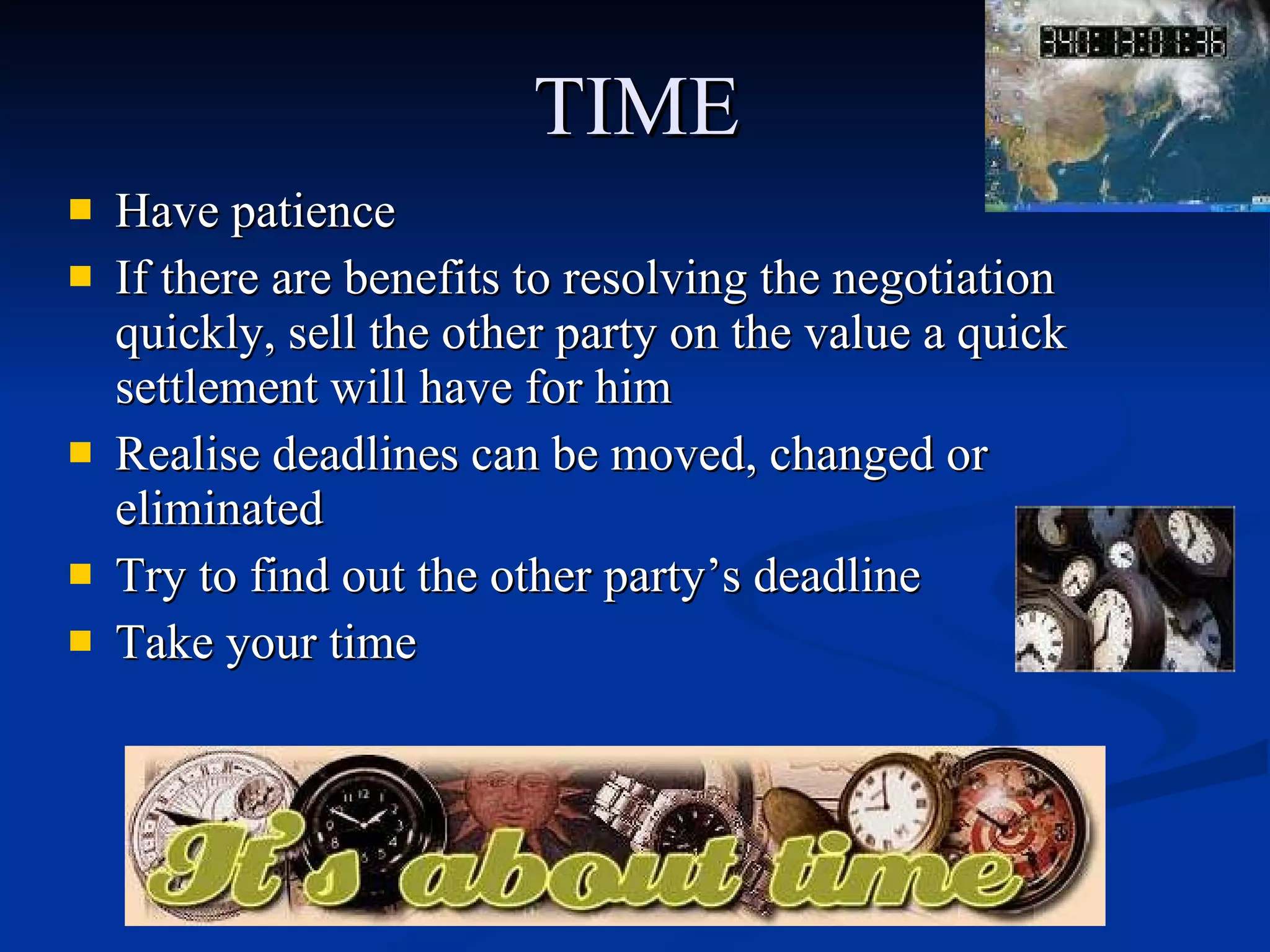 TIME Have patience  If there are benefits to resolving the negotiation quickly, sell the other party on the value a quick settlement will have for him  Realise deadlines can be moved, changed or eliminated  Try to find out the other party’s deadline Take your time  