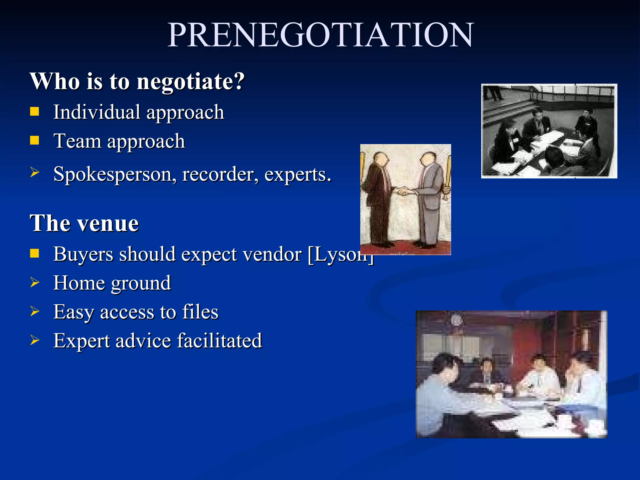 PRENEGOTIATION Who is to negotiate? Individual approach Team approach Spokesperson, recorder, experts .  The venue Buyers should expect vendor [Lyson] Home ground Easy access to files Expert advice facilitated 