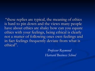 “ these replies are typical, the meaning of ethics is hard to pin down and the views many people have about ethics are shaky how can you equate ethics with your feelings, being ethical is clearly not a matter of following ones own feelings and in fact feelings frequently deviate from what is ethical”.  Professor Raymond Harvard Business School 