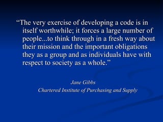 “ The very exercise of developing a code is in itself worthwhile; it forces a large number of people...to think through in a fresh way about their mission and the important obligations they as a group and as individuals have with respect to society as a whole.” Jane Gibbs Chartered Institute of Purchasing and Supply 