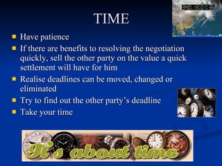 TIME Have patience  If there are benefits to resolving the negotiation quickly, sell the other party on the value a quick settlement will have for him  Realise deadlines can be moved, changed or eliminated  Try to find out the other party’s deadline Take your time  