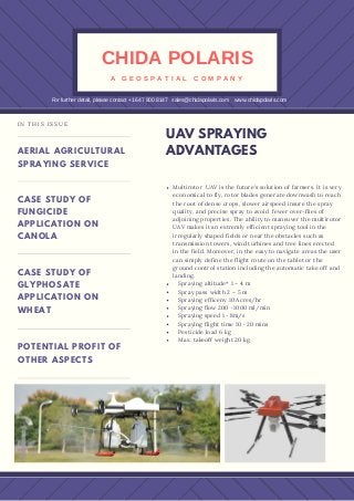 Multirotor UAV is the future's solution of farmers. It is very
economical to fly, rotor blades generate downwash to reach
the root of dense crops, slower airspeed insure the spray
quality, and precise spray to avoid fewer over-flies of
adjoining properties. The ability to maneuver the multirotor
UAV makes it an extremly efficient spraying tool in the
irregularly shaped fields or near the obstacles such as
transmission towers, wind turbines and tree lines erected
in the field. Moreover, in the easy to navigate areas the user
can simply define the flight route on the tablet or the
ground control station including the automatic take off and
landing.
Spraying altitude* 1 – 4 m
Spray pass width 2 – 5 m
Spraying efficeny 10 Acres/hr
Spraying flow 200－1000 ml/min
Spraying speed 1－8m/s
Spraying flight time 10－20 mins
Pesticide load 6 kg
Max. takeoff weight 20 kg
UAV SPRAYING
ADVANTAGESAERIAL AGRICULTURAL
SPRAYING SERVICE
CASE STUDY OF
FUNGICIDE
APPLICATION ON
CANOLA
CASE STUDY OF
GLYPHOSATE
APPLICATION ON
WHEAT
POTENTIAL PROFIT OF
OTHER ASPECTS
IN THIS ISSUE
CHIDA POLARIS
A   G E O S P A T I A L   C O M P A N Y
For further detail, please contact +1 647 800 8147   sales@chidapolaris.com    www.chidapolaris.com
 
