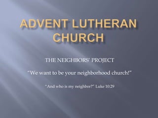 Advent Lutheran Church THE NEIGHBORS’ PROJECT “We want to be your neighborhood church!” “And who is my neighbor?” Luke 10:29 