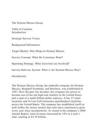 The Neiman Marcus Group
Table of Contents
Introduction
Strategic Service Vision
Background Information
Target Market: Who Shops at Neiman Marcus
Service Concept: What Do Customers Want?
Operating Strategy: What Activities are Involved?
Service Delivery System: What is the Neiman Marcus Way?
Introduction
The Neiman Marcus Group, the umbrella company for Neiman
Marcus, Bergdorf Goodman, and Horchow, was established in
1987. Over the past two decades, the company has grown to
become one of the top high-end retailers in the United States
and is part of a multi-billion dollar industry. It has 37 retail
locations and 16 Last Call (clearance merchandise) facilities
across the United States. The company has established itself so
well within the luxury market that sales have continued to grow
every year since incorporation. As stated in the company’s 2004
Annual Report, total revenues increased by 14% in a year’s
time, totaling to $3.55 billion.
 