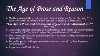 The Age of Prose and Reason
 Matthew Arnold, the great poet and critic of Victorian Age, in his essay “The
study of Poetry” sums up the 18th century in English Literature as
“The Age of Prose and Reason, our excellent and indispensable 18th
century”
 Classicists consider literature as a tool to teach and reform the society rather
than to delight. They insist on teaching moral lessons to readers.
 The writers emphasized on Divine power – harmony, order, correctness and
application of reason.
 Formalist period – (importance to form over content) Dryden, Pope used
heroic couplet
 Importance to Poetic diction
 