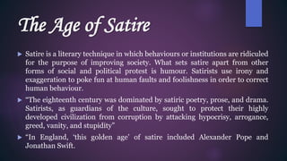 The Age of Satire
 Satire is a literary technique in which behaviours or institutions are ridiculed
for the purpose of improving society. What sets satire apart from other
forms of social and political protest is humour. Satirists use irony and
exaggeration to poke fun at human faults and foolishness in order to correct
human behaviour.
 “The eighteenth century was dominated by satiric poetry, prose, and drama.
Satirists, as guardians of the culture, sought to protect their highly
developed civilization from corruption by attacking hypocrisy, arrogance,
greed, vanity, and stupidity”
 “In England, ‘this golden age’ of satire included Alexander Pope and
Jonathan Swift.
 