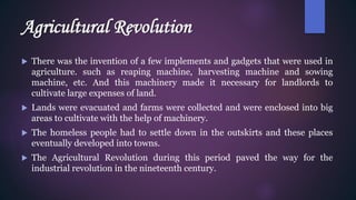 Agricultural Revolution
 There was the invention of a few implements and gadgets that were used in
agriculture. such as reaping machine, harvesting machine and sowing
machine, etc. And this machinery made it necessary for landlords to
cultivate large expenses of land.
 Lands were evacuated and farms were collected and were enclosed into big
areas to cultivate with the help of machinery.
 The homeless people had to settle down in the outskirts and these places
eventually developed into towns.
 The Agricultural Revolution during this period paved the way for the
industrial revolution in the nineteenth century.
 