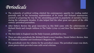 Periodicals
 The avalanche of political writing whetted the contemporary appetite for reading matter
generally and, in the increasing sophistication of its ironic and fictional manoeuvres,
assisted in preparing the way for the astonishing growth in popularity of narrative fiction
during the subsequent decades. It also helped fuel the other great new genre of the 18th
century: periodical journalism.
 After Defoe’s Review the great innovation in this field came with the achievements of
Richard Steele and Joseph Addison in The Tatler (1709–11) and then The Spectator (1711–
12).
 The first daily in England was the Daily Courant, published in 1701.
 There are other periodicals like Richard Steele's own Guardian, Daniel Defoe’s Review, then
Dr Johnson's Rambler and Gentleman's Magazine, etc.
 The periodicals were the vehicles for the periodical essays. The periodical essays was short,
prose pieces which provided some mild social criticism.
 