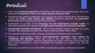 Periodicals
 There was a nominal proprietor in the fictitious club behind the periodical essays, such as the
Spectator had Spectator Club and the Tatler had the Trumpet Club.
 Periodical essays played an important role in bringing the novel to the fore front. The periodical
essayist like Defoe, Swift, Steele and Addison introduced characters and systematic
prose style which prepared ground for fictional writing
 Furthermore, as a result of the Licensing Act, the Restoration comedy ended. As
Restoration comedies were censored so people avoid watching the censored comedies.
 Sentimental comedies developed - full of crying situations pathetic heroines, very great
morality. The sentimental comedies were written by Richard Steele, Colley Cibber.
 The important writers were Kelly, Coleman, Cumberland. Eventually people lost interest.
 Keeping in mind people's interest, anti-sentimental comedies were written by
Goldsmith and Sheridan. There was a cult in the 18th century called the cult of
sentimentality or sensibility. Literature of Sensibility was written at this time. Even though they
gave a lot of importance to reason, sentiments and sensibility, in a negative way, was also
important.
 Pamela is an example of a novel of sensibility. (sentimental tragedies, sentimental comedies)
 