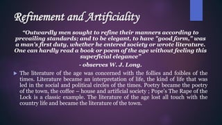 Refinement and Artificiality
“Outwardly men sought to refine their manners according to
prevailing standards; and to be elegant, to have "good form," was
a man's first duty, whether he entered society or wrote literature.
One can hardly read a book or poem of the age without feeling this
superficial elegance”
- observes W. J. Long.
 The literature of the age was concerned with the follies and foibles of the
times. Literature became an interpretation of life, the kind of life that was
led in the social and political circles of the times. Poetry became the poetry
of the town, the coffee – house and artificial society ; Pope’s The Rape of the
Lock is a classic example. The literature of the age lost all touch with the
country life and became the literature of the town.
 