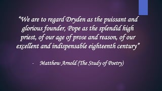 “We are to regard Dryden as the puissant and
glorious founder, Pope as the splendid high
priest, of our age of prose and reason, of our
excellent and indispensable eighteenth century”
- Matthew Arnold (The Study of Poetry)
 