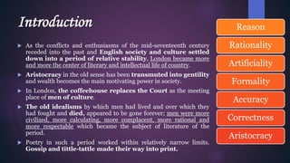 Introduction
 As the conflicts and enthusiasms of the mid-seventeenth century
receded into the past and English society and culture settled
down into a period of relative stability, London became more
and more the center of literary and intellectual life of country.
 Aristocracy in the old sense has been transmuted into gentility
and wealth becomes the main motivating power in society.
 In London, the coffeehouse replaces the Court as the meeting
place of men of culture.
 The old idealisms by which men had lived and over which they
had fought and died, appeared to be gone forever; men were more
civilized, more calculating, more complacent, more rational and
more respectable which became the subject of literature of the
period.
 Poetry in such a period worked within relatively narrow limits.
Gossip and tittle-tattle made their way into print.
Reason
Rationality
Artificiality
Formality
Accuracy
Correctness
Aristocracy
 