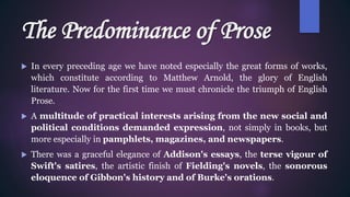 The Predominance of Prose
 In every preceding age we have noted especially the great forms of works,
which constitute according to Matthew Arnold, the glory of English
literature. Now for the first time we must chronicle the triumph of English
Prose.
 A multitude of practical interests arising from the new social and
political conditions demanded expression, not simply in books, but
more especially in pamphlets, magazines, and newspapers.
 There was a graceful elegance of Addison's essays, the terse vigour of
Swift's satires, the artistic finish of Fielding's novels, the sonorous
eloquence of Gibbon's history and of Burke's orations.
 