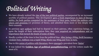 Political Writing
 We have already noticed the rise of the two political parties, accompanied by an increased
acerbity of political passion. This development gave a fresh importance to men of literary
ability, for both parties competed for the assistance of their pens, bribed the authors with
places and pensions (or promises of them), and admitted them more or less deeply into
their counsels.
 In previous ages authors had had to depend on their patrons, often capricious beings, or
upon the length of their subscription lists; they now acquired an independence and an
importance that turned die heads of some of them.
 Hardly a writer of the time is free from the political bias. After being a Whig, Swift became a
virulent Tory; Addison was a tepid Whig; Steele was Whig and Tory in turn.
 Due to this union of politics with literature, there emerged a prevalent form ‘Satire’
 It was indeed the Golden Age of political pamphleteering, and the writers made the
most of it.
 