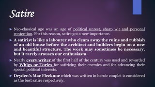 Satire
 Neo-classical age was an age of political unrest, sharp wit and personal
contention. For this reason, satire got a new importance.
 A satirist is like a labourer who clears away the ruins and rubbish
of an old house before the architect and builders begin on a new
and beautiful structure. The work may sometimes be necessary,
but it rarely arouses our enthusiasm.
 Nearly every writer of the first half of the century was used and rewarded
by Whigs or Tories for satirizing their enemies and for advancing their
special political interests.
 Dryden’s Mac Flecknoe which was written in heroic couplet is considered
as the best satire respectively.
 