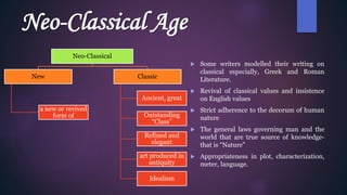 Neo-Classical Age
 Some writers modelled their writing on
classical especially, Greek and Roman
Literature.
 Revival of classical values and insistence
on English values
 Strict adherence to the decorum of human
nature
 The general laws governing man and the
world that are true source of knowledge-
that is “Nature”
 Appropriateness in plot, characterization,
meter, language.
Neo-Classical
New
a new or revived
form of
Classic
Ancient, great
Outstanding
“Class”
Refined and
elegant
art produced in
antiquity
Idealism
 