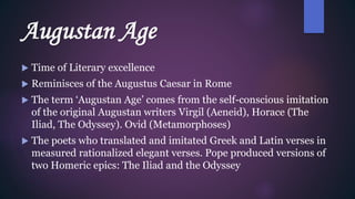 Augustan Age
 Time of Literary excellence
 Reminisces of the Augustus Caesar in Rome
 The term ‘Augustan Age’ comes from the self-conscious imitation
of the original Augustan writers Virgil (Aeneid), Horace (The
Iliad, The Odyssey). Ovid (Metamorphoses)
 The poets who translated and imitated Greek and Latin verses in
measured rationalized elegant verses. Pope produced versions of
two Homeric epics: The Iliad and the Odyssey
 