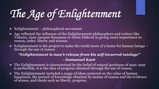 The Age of Enlightenment
 Enlightenment – philosophical movement
 Age reflected the influence of the Enlightenment philosophers and writers like
Voltaire, Jean Jacques Rousseau or Denis Diderot in giving more importance to
reason, order, liberty and science.
 Enlightenment is the project to make the world more of a home for human beings –
through the use of reason
“Enlightenment is man’s release from his self-incurred tutelage”
- Immanuel Kant
 The Enlightenment is characterized by the belief of natural goodness of man: man
is perfectible, it is the idea of progress obtained through the use of reason.
 The Enlightenment included a range of ideas centered on the value of human
happiness, the pursuit of knowledge obtained by means of reason and the evidence
of senses, and ideals such as liberty, progress.
 