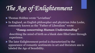 The Age of Enlightenment
 Thomas Hobbes wrote “Leviathan”
 In England, an English philosopher and physician John Locke,
commonly known as the “Father of Liberalism” wrote
“Essay concerning Human Understanding”
describing the mind of birth as a blank slate filled later through
experience.
 The later Enlightenment period is characterized by the
appearance of romantic sentiments in art and literature ans is
labeled the Age of Sensibility.
 
