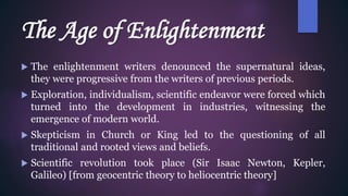 The Age of Enlightenment
 The enlightenment writers denounced the supernatural ideas,
they were progressive from the writers of previous periods.
 Exploration, individualism, scientific endeavor were forced which
turned into the development in industries, witnessing the
emergence of modern world.
 Skepticism in Church or King led to the questioning of all
traditional and rooted views and beliefs.
 Scientific revolution took place (Sir Isaac Newton, Kepler,
Galileo) [from geocentric theory to heliocentric theory]
 