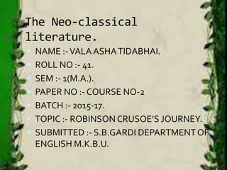 The Neo-classical
literature.
 NAME :-VALAASHATIDABHAI.
 ROLL NO :- 41.
 SEM :- 1(M.A.).
 PAPER NO :- COURSE NO-2
 BATCH :- 2015-17.
 TOPIC :- ROBINSON CRUSOE’S JOURNEY.
 SUBMITTED :- S.B.GARDI DEPARTMENTOF
ENGLISH M.K.B.U.
 