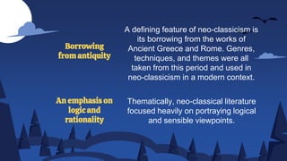 A defining feature of neo-classicism is
its borrowing from the works of
Ancient Greece and Rome. Genres,
techniques, and themes were all
taken from this period and used in
neo-classicism in a modern context.
Borrowing
from antiquity
An emphasis on
logic and
rationality
Thematically, neo-classical literature
focused heavily on portraying logical
and sensible viewpoints.
 