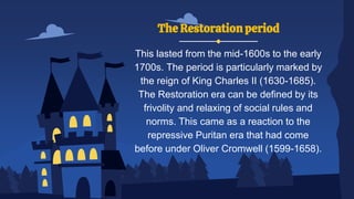 The Restoration period
This lasted from the mid-1600s to the early
1700s. The period is particularly marked by
the reign of King Charles II (1630-1685).
The Restoration era can be defined by its
frivolity and relaxing of social rules and
norms. This came as a reaction to the
repressive Puritan era that had come
before under Oliver Cromwell (1599-1658).
 