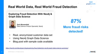 © 2022 Neo4j, Inc. All rights reserved.
31
Real World Data, Real World Fraud Detection
• Real, anonymized customer data set
• Using Neo4j Graph Data Science
• Blog post with sample code available
https://neo4j.com/developer-blog/exploring-fraud-detection-neo4j-graph-data-science-summary/
Exploring Fraud Detection With Neo4j &
Graph Data Science
Zach Blumenfeld
Data Science Product Specialist, Neo4j
87%
More fraud risks
detected!
 