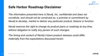 © 2022 Neo4j, Inc. All rights reserved.
Safe Harbor Roadmap Disclaimer
The information presented here is Neo4j, Inc. confidential and does not
constitute, and should not be construed as, a promise or commitment by
Neo4j to develop, market or deliver any particular product, feature or function.
Neo4j reserves the right to change its product plans or roadmap at any time,
without obligation to notify any person of such changes.
The timing and content of Neo4j’s future product releases could differ
materially from the expectations discussed herein.
40
 