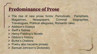 Predominance of Prose
 The rise of new prose forms: Periodicals, Pamphlets,
Magazines, Newspapers, Criminal biographies,
Travelogues, Political allegories, Romantic tales.
 Addison’s Essays
 Swift’s Satires
 Henry Fielding’s Novels
 Gibbon’s History
 Burke’s Orations
 Poetry also became prosaic
 Samuel Johnson’s Dictionary
 