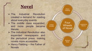 Novel
 The Industrial Revolution
created a demand for reading
about everyday events.
 The middle class expanded,
and more people became
literate.
 The Industrial Revolution also
expanded newspapers and
the periodical press, making
novels more accessible.
 Henry Fielding – the Father of
Novels
Four
Wheels
of Novel
Henry
Fielding
Lawerence
Sterne
Richard
Steel
Tobias
Smollet
 