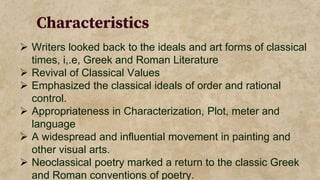 Characteristics
 Writers looked back to the ideals and art forms of classical
times, i,.e, Greek and Roman Literature
 Revival of Classical Values
 Emphasized the classical ideals of order and rational
control.
 Appropriateness in Characterization, Plot, meter and
language
 A widespread and influential movement in painting and
other visual arts.
 Neoclassical poetry marked a return to the classic Greek
and Roman conventions of poetry.
 