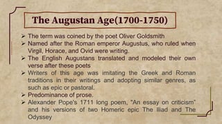 The Augustan Age(1700-1750)
 The term was coined by the poet Oliver Goldsmith
 Named after the Roman emperor Augustus, who ruled when
Virgil, Horace, and Ovid were writing.
 The English Augustans translated and modeled their own
verse after these poets
 Writers of this age was imitating the Greek and Roman
traditions in their writings and adopting similar genres, as
such as epic or pastoral.
 Predominance of prose.
 Alexander Pope's 1711 long poem, "An essay on criticism”
and his versions of two Homeric epic The Iliad and The
Odyssey
 