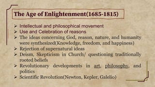 The Age of Enlightenment(1685-1815)
 Intellectual and philosophical movement
 Use and Celebration of reasons
 The ideas concerning God, reason, nature, and humanity
were synthesized(Knowledge, freedom, and happiness)
 Rejection of supernatural ideas
 Deism, Skepticism in Church/ questioning traditionally
rooted beliefs
 Revolutionary developments in art, philosophy, and
politics
 Scientific Revolution(Newton, Kepler, Galelio)
 