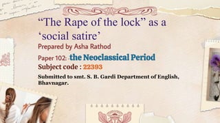 Prepared by Asha Rathod
Paper 102: -the Neoclassical Period
Subject code : 22393
Submitted to smt. S. B. Gardi Department of English,
Bhavnagar.
“The Rape of the lock” as a
‘social satire’
 