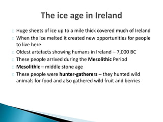 Huge sheets of ice up to a mile thick covered much of Ireland
When the ice melted it created new opportunities for people
to live here
Oldest artefacts showing humans in Ireland – 7,000 BC
These people arrived during the Mesolithic Period
Mesolithic – middle stone age
These people were hunter-gatherers – they hunted wild
animals for food and also gathered wild fruit and berries
 