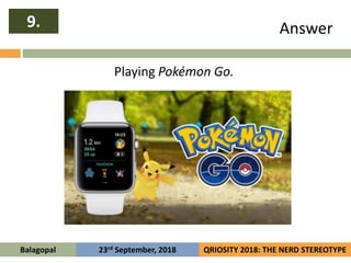Answer9.
Balagopal QRIOSITY 2018: THE NERD STEREOTYPE23rd September, 2018
Playing Pokémon Go.
 