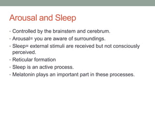 Arousal and Sleep
• Controlled by the brainstem and cerebrum.
• Arousal= you are aware of surroundings.
• Sleep= external stimuli are received but not consciously
  perceived.
• Reticular formation
• Sleep is an active process.
• Melatonin plays an important part in these processes.
 