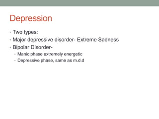 Depression
• Two types:
• Major depressive disorder- Extreme Sadness
• Bipolar Disorder-
  • Manic phase extremely energetic
  • Depressive phase, same as m.d.d
 