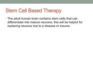 Stem Cell Based Therapy
• The adult human brain contains stem cells that can
 differentiate into mature neurons, this will be helpful for
 replacing neurons lost to a disease or trauma.
 