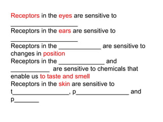 Receptors in the eyes are sensitive to
___________________
Receptors in the ears are sensitive to
___________________
Receptors in the ____________ are sensitive to
changes in position
Receptors in the _____________ and
___________ are sensitive to chemicals that
enable us to taste and smell
Receptors in the skin are sensitive to
t________________, p_______________ and
p_______

 