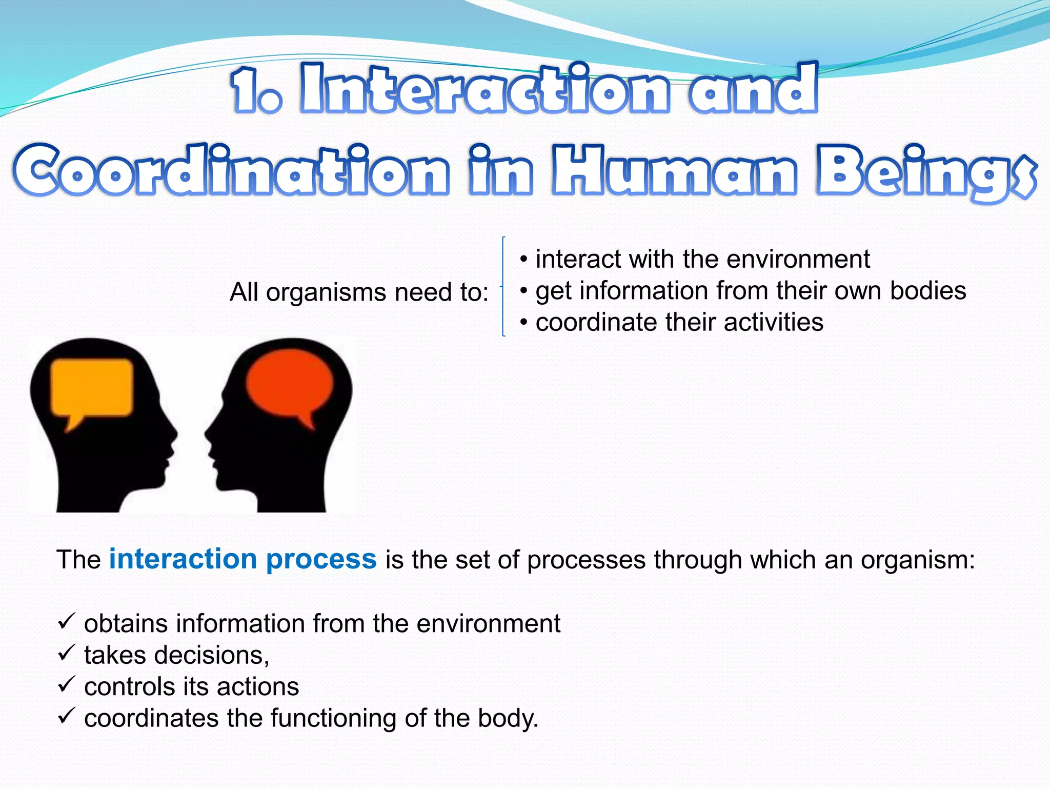 All organisms need to:
• interact with the environment
• get information from their own bodies
• coordinate their activities
The interaction process is the set of processes through which an organism:
 obtains information from the environment
 takes decisions,
 controls its actions
 coordinates the functioning of the body.
 