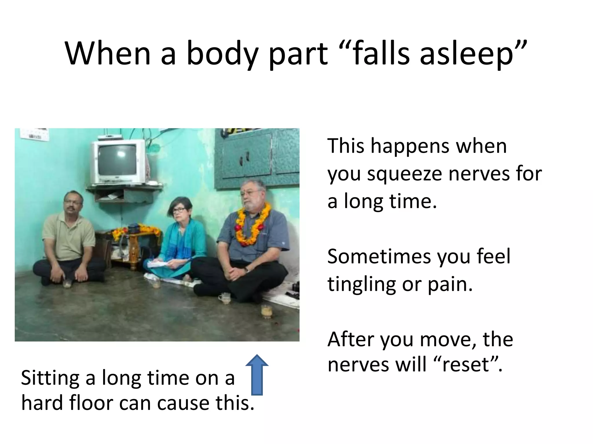 When a body part “falls asleep”
This happens when
you squeeze nerves for
a long time.
Sometimes you feel
tingling or pain.
After you move, the
nerves will “reset”.
Sitting a long time on a
hard floor can cause this.
 
