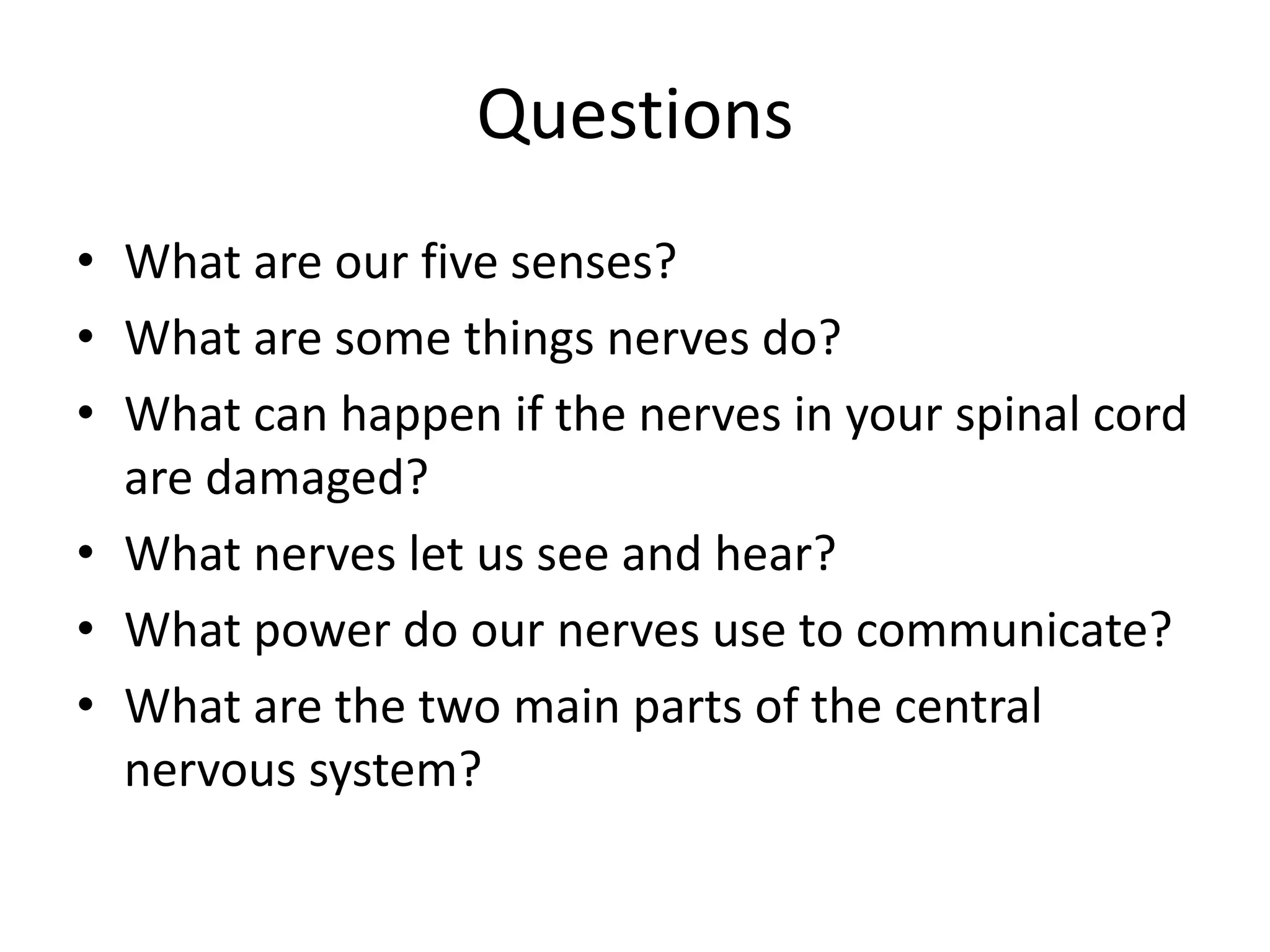 Questions
• What are our five senses?
• What are some things nerves do?
• What can happen if the nerves in your spinal cord
are damaged?
• What nerves let us see and hear?
• What power do our nerves use to communicate?
• What are the two main parts of the central
nervous system?
 