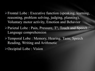 Frontal Lobe : Executive function (speaking, learning,
reasoning, problem solving, judging, planning),
Voluntary motor activity, Emotion and Behavior
Parietal Lobe : Pain, Pressure, T°, Touch and Speech /
Language comprehension
Temporal Lobe : Memory, Hearing, Taste, Speech
Reading, Writing and Arithmetic
Occipital Lobe : Vision
 