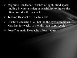  Migraine Headache : flashes of light, blind spots,
tingling in your arm/leg or sensitivity to light/noise
often precedes the headache
 Tension Headache : Due to stress
 Cluster Headache : Felt behind the eyes or temples.
May last for weeks to months than stops (cycle)
 Post-Traumatic Headache : Post trauma
 