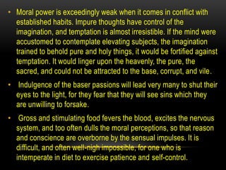 • Moral power is exceedingly weak when it comes in conflict with
established habits. Impure thoughts have control of the
imagination, and temptation is almost irresistible. If the mind were
accustomed to contemplate elevating subjects, the imagination
trained to behold pure and holy things, it would be fortified against
temptation. It would linger upon the heavenly, the pure, the
sacred, and could not be attracted to the base, corrupt, and vile.
• Indulgence of the baser passions will lead very many to shut their
eyes to the light, for they fear that they will see sins which they
are unwilling to forsake.
• Gross and stimulating food fevers the blood, excites the nervous
system, and too often dulls the moral perceptions, so that reason
and conscience are overborne by the sensual impulses. It is
difficult, and often well-nigh impossible, for one who is
intemperate in diet to exercise patience and self-control.
 