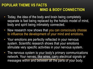 POPULAR THEME VS FACTS
MIND & BODY CONNECTION
• Today, the idea of the body and brain being completely
separate is fast being replaced by the holistic model of mind,
body and spirit being intimately connected.
• New research now shows that you can consciously choose
to influence the development of your mind and emotions.
• Your emotions are perfectly reflected in your nervous
system. Scientific research shows that your emotions
stimulate very specific activities in your nervous system.
• The nervous system is your body's primary communications
network. Your nerves, like wires, carry electrical signals or
messages within and between all the parts of your body.
 