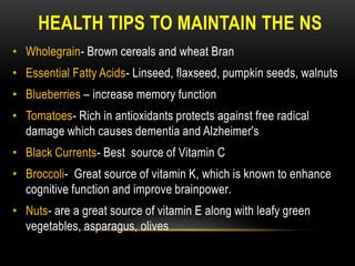 HEALTH TIPS TO MAINTAIN THE NS
• Wholegrain- Brown cereals and wheat Bran
• Essential Fatty Acids- Linseed, flaxseed, pumpkin seeds, walnuts
• Blueberries – increase memory function
• Tomatoes- Rich in antioxidants protects against free radical
damage which causes dementia and Alzheimer's
• Black Currents- Best source of Vitamin C
• Broccoli- Great source of vitamin K, which is known to enhance
cognitive function and improve brainpower.
• Nuts- are a great source of vitamin E along with leafy green
vegetables, asparagus, olives
 